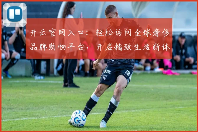 开云官网入口：轻松访问全球奢侈品牌购物平台，开启精致生活新体验