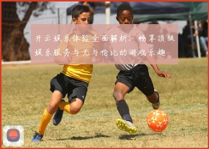 开云娱乐体验全面解析：畅享顶级娱乐服务与无与伦比的游戏乐趣