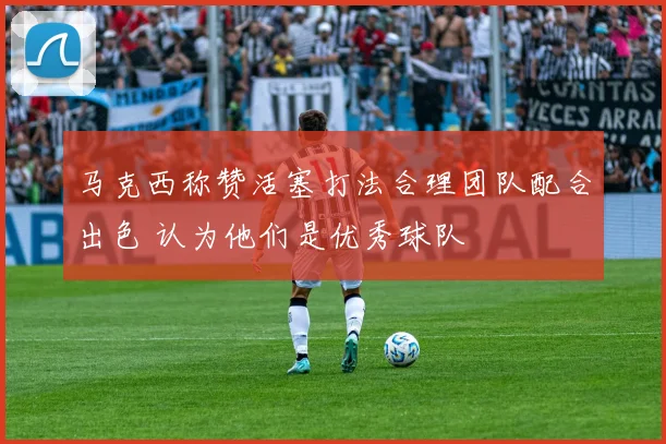 马克西称赞活塞打法合理团队配合出色 认为他们是优秀球队